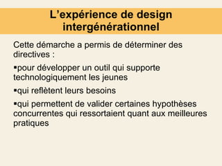 L’expérience de design intergénérationnel Cette démarche a permis de déterminer des directives : pour développer un outil qui supporte technologiquement les jeunes  qui reflètent leurs besoins qui permettent de valider certaines hypothèses concurrentes qui ressortaient quant aux meilleures pratiques 