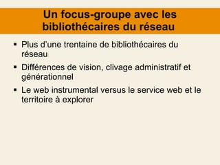 Un focus-groupe avec les bibliothécaires du réseau  Plus d’une trentaine de bibliothécaires du réseau Différences de vision, clivage administratif et générationnel Le web instrumental versus le service web et le territoire à explorer 