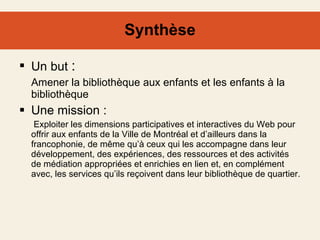 Synthèse Un but  :  Amener la bibliothèque aux enfants et les enfants à la bibliothèque Une mission :    Exploiter les dimensions participatives et interactives du Web pour offrir aux enfants de la Ville de Montréal et d’ailleurs dans la francophonie, de même qu’à ceux qui les accompagne dans leur développement, des expériences, des ressources et des activités de médiation appropriées et enrichies en lien et, en complément avec, les services qu’ils reçoivent dans leur bibliothèque de quartier.  