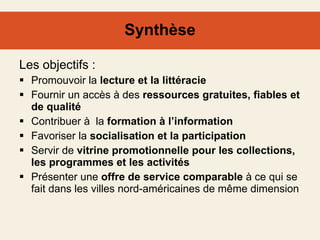 Synthèse Les objectifs : Promouvoir la  lecture et la littéracie  Fournir un accès à des  ressources gratuites, fiables et de qualité  Contribuer à  la  formation à l’information  Favoriser la  socialisation et la participation Servir de  vitrine promotionnelle pour les collections, les programmes et les activités  Présenter une  offre de service comparable  à ce qui se fait dans les villes nord-américaines de même dimension  