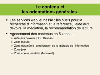 Le contenu et les orientations générales  Les services web jeunesse : les outils pour la recherche d’information et la référence, l’aide aux devoirs, la médiation, la recommandation de lecture Agencement des contenus en 5 zones :  Aide aux devoirs (SOS Devoirs) Zone lecture Zone destinée à l’amélioration de la littéracie de l’information Zone jeux  Zone communautaire (Montréal) 