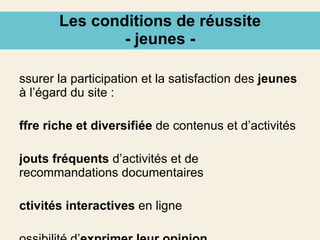 Les conditions de réussite - jeunes - Assurer la participation et la satisfaction des  jeunes  à l’égard du site : offre riche et diversifiée  de contenus et d’activités ajouts fréquents  d’activités et de recommandations documentaires activités interactives  en ligne possibilité d’ exprimer leur opinion 
