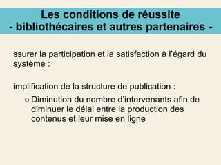 Les conditions de réussite - bibliothécaires et autres partenaires - Assurer la participation et la satisfaction à l’égard du système : Simplification de la structure de publication : Diminution du nombre d’intervenants afin de diminuer le délai entre la production des contenus et leur mise en ligne 