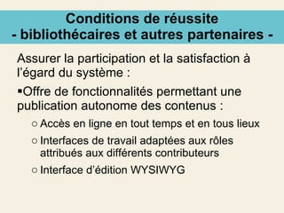Conditions de réussite - bibliothécaires et autres partenaires - Assurer la participation et la satisfaction à l’égard du système : Offre de fonctionnalités permettant une publication autonome des contenus : Accès en ligne en tout temps et en tous lieux Interfaces de travail adaptées aux rôles attribués aux différents contributeurs Interface d’édition WYSIWYG 