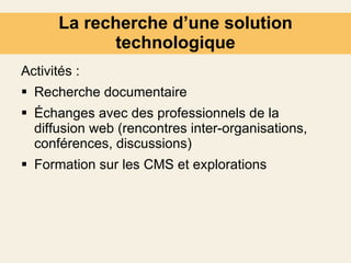 La recherche d’une solution technologique Activités : Recherche documentaire Échanges avec des professionnels de la diffusion web (rencontres inter-organisations, conférences, discussions) Formation sur les CMS et explorations 