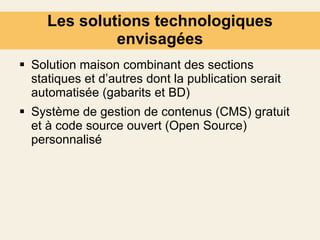 Les solutions technologiques envisagées Solution maison combinant des sections statiques et d’autres dont la publication serait automatisée (gabarits et BD) Système de gestion de contenus (CMS) gratuit et à code source ouvert (Open Source) personnalisé 