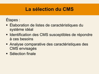 La sélection du CMS Étapes : Élaboration de listes de caractéristiques  du système idéal Identification des CMS susceptibles de répondre à ces besoins Analyse comparative des caractéristiques des CMS envisagés Sélection finale 
