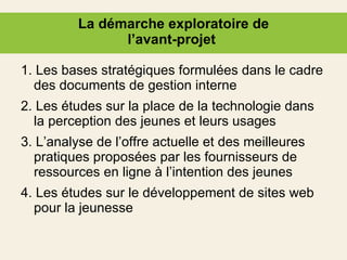 La démarche exploratoire de l’avant-projet  1. Les bases stratégiques formulées dans le cadre des documents de gestion interne 2. Les études sur la place de la technologie dans la perception des jeunes et leurs usages 3. L’analyse de l’offre actuelle et des meilleures pratiques proposées par les fournisseurs de ressources en ligne à l’intention des jeunes 4. Les études sur le développement de sites web pour la jeunesse 