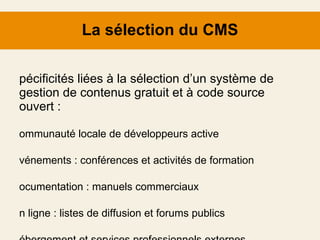 La sélection du CMS Spécificités liées à la sélection d’un système de gestion de contenus gratuit et à code source ouvert  : Communauté locale de développeurs active Événements : conférences et activités de formation Documentation : manuels commerciaux En ligne : listes de diffusion et forums publics Hébergement et services professionnels externes 