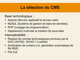 La sélection du CMS Base technologique : Apache (Serveur applicatif et serveur web) MySQL (Système de gestion de base de données) PHP (Langage de programmation) Déploiement multi-site et création de sous-sites Interopérabilité : Respect de normes technologiques promues par le W3C (XHTML; WCAG 1.0 partiel) Syndication de contenu (i.e. génération automatique de fils RSS) Fils iCal 