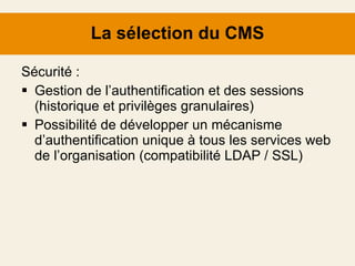 La sélection du CMS Sécurité : Gestion de l’authentification et des sessions (historique et privilèges granulaires) Possibilité de développer un mécanisme d’authentification unique à tous les services web de l’organisation (compatibilité LDAP / SSL) 