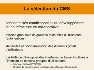 La sélection du CMS Fonctionnalités conditionnelles au développement d’une infrastructure collaborative : Définition granulaire de groupes et de rôles d’utilisateurs (autorisations) Extensibilité et personnalisation des différents profils d’utilisateurs Possibilité de développer des interfaces de travail intuitives à l’intention de certains groupes d’utilisateurs Interface d’édition WYSIWYG Création de types d’« objets » structurés spécifiques à notre contexte Historique des révisions et gestion des flux de travail 