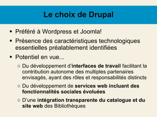 Le choix de Drupal Préféré à Wordpress et Joomla! Présence des caractéristiques technologiques essentielles préalablement identifiées Potentiel en vue... Du développement d’ interfaces de travail  facilitant la contribution autonome des multiples partenaires envisagés, ayant des rôles et responsabilités distincts Du développement de  services web incluant des fonctionnalités sociales évoluées D’une  intégration transparente du catalogue et du site web  des Bibliothèques 