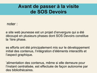 Avant de passer à la visite de SOS Devoirs À noter : Le site web jeunesse est un projet d’envergure qui a été découpé en plusieurs phases dont SOS Devoirs constitue la 1ère phase. Les efforts ont été principalement mis sur le développement initial des contenus, l’intégration d’éléments interactifs et l’aspect graphique. L’alimentation des contenus, même si elle demeure pour l’instant centralisée, est effectuée de façon autonome par des bibliothécaires. Les jeunes sont des contributeurs anonymes. 