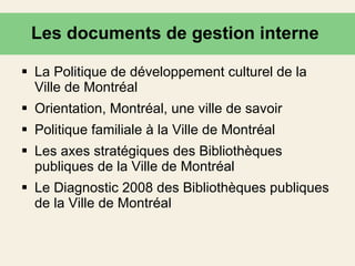 Les documents de gestion interne  La Politique de développement culturel de la Ville de Montréal  Orientation, Montréal, une ville de savoir Politique familiale à la Ville de Montréal   Les axes stratégiques des Bibliothèques publiques de la Ville de Montréal Le Diagnostic 2008 des Bibliothèques publiques de la Ville de Montréal 