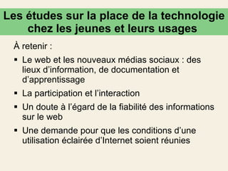À retenir : Le web et les nouveaux médias sociaux : des lieux d’information, de documentation et d’apprentissage   La participation et l’interaction  Un doute à l’égard de la fiabilité des informations sur le web   Une demande pour que les conditions d’une utilisation éclairée d’Internet soient réunies Les études sur la place de la technologie chez les jeunes et leurs usages  