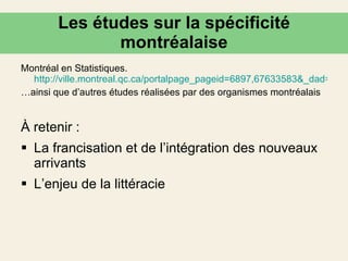 Les études sur la spécificité montréalaise Montréal en Statistiques.  http://ville.montreal.qc.ca/portalpage_pageid=6897,67633583&_dad=portal&_schema=PORTAL … ainsi que d’autres études réalisées par des organismes montréalais À retenir : La francisation et de l’intégration des nouveaux arrivants  L’enjeu de la littéracie 