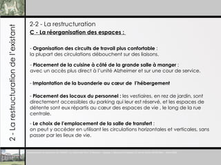 2-2 - La restructuration 2 - La restructuration de l’existant C - La réorganisation des espaces :  Organisation des circuits de travail plus confortable  :  la plupart des circulations débouchent sur des liaisons. Placement de la cuisine à c ôté de la grande salle à manger  :  avec un accès plus direct à l’unité Alzheimer et sur une cour de service. Implantation de la buanderie au cœur de  l’hébergement Placement des locaux du personnel :  les vestiaires, en rez de jardin, sont directement accessibles du parking qui leur est réservé, et les espaces de détente sont eux répartis au cœur des espaces de vie , le long de la rue centrale. Le choix de l’emplacement de la salle de transfert  : on peut y accéder en utilisant les circulations horizontales et verticales, sans passer par les lieux de vie. 