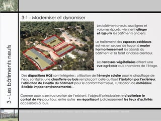 3-1 - Moderniser et dynamiser 3 - Les b âtiments neufs Les b âtiments neufs, aux lignes et  volumes épurés, viennent  alléger  et rajeunir  les bâtiments anciens . Le traitement des  espaces extérieurs   est mis en œuvre de façon à  marier  harmonieusement  les abords du  b âtiment et la forêt landaise alentour.   Les  terrasses végétalisées  offrent une  vue agréable  aux chambres de l’étage. Des  dispositions HQE  sont intégrées : utilisation de  l’énergie solaire  pour le chauffage de l’eau sanitaire, une  chaufferie au bois  remplaçant celle au fioul,  l’isolation par l’extérieur , l’utilisation de l’inertie du b âtiment  pour le confort thermique,  l’utilisation de  matériaux  à faible impact environnemental …  Comme pour la restructuration de l’existant, l’objectif principal reste  d’optimiser le  confort de vie  pour tous, entre autre  en répartissant  judicieusement  les lieux d’activités accessibles à tous.  