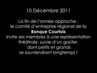 10 Décembre 2011

       La fin de l’année approche :
  le comité d’entreprise régional de la
              Banque Courtois
invite ses membres à une représentation
       théâtrale, suivie d’un goûter,
            dont petits et grands
        se souviendront longtemps !
 