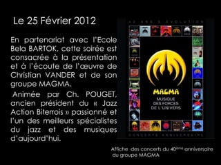 Le 25 Février 2012
En partenariat avec l’Ecole
Bela BARTOK, cette soirée est
consacrée à la présentation
et à l’écoute de l’œuvre de
Christian VANDER et de son
groupe MAGMA.
 Animée par Ch. POUGET,
ancien président du « Jazz
Action Biterrois » passionné et
l’un des meilleurs spécialistes
du jazz et des musiques
d’aujourd’hui.
                             Affiche des concerts du 40ème anniversaire
                             du groupe MAGMA
 