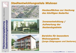 Flächennutzungsplanungincl.Bausteine
Stadtentwicklungskonzept
- 16 - Planungsgruppe MWM, Aachen September 2010
Stadtentwicklungsziele WohnenStadtentwicklungsziele Wohnen
Innenentwicklung /Innenentwicklung /
Aufwertung derAufwertung der
BestandsgebieteBestandsgebiete
NeubauflNeubaufläächen zur Deckungchen zur Deckung
des kdes küünftigen Bedarfesnftigen Bedarfes
Bereiche fBereiche füür besonderer besondere
WohnangeboteWohnangebote
(junge Zielgruppen und Senioren)(junge Zielgruppen und Senioren)
Meerbeck, Neckarstraße
Eick, Hebbelstraße
Hülsdonk, Zum Ueltgesforthof
W 4.1
 