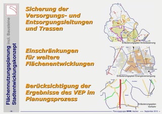 Flächennutzungsplanungincl.Bausteine
Stadtentwicklungskonzept
- 25 - Planungsgruppe MWM, Aachen September 2010
Sicherung derSicherung der
VersorgungsVersorgungs-- undund
EntsorgungsleitungenEntsorgungsleitungen
und Trassenund Trassen
EinschrEinschräänkungennkungen
ffüür weiterer weitere
FlFläächenentwicklungenchenentwicklungen
BerBerüücksichtigung dercksichtigung der
Ergebnisse des VEP imErgebnisse des VEP im
PlanungsprozessPlanungsprozess
Erläuterungsplan Entwässerung
Erläuterungsplan Energieversorgung
Erläuterungsplan
Verkehr
 