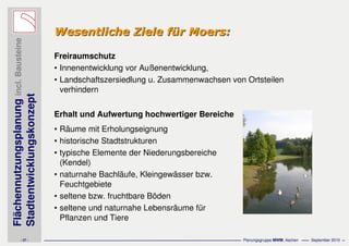 Flächennutzungsplanungincl.Bausteine
Stadtentwicklungskonzept
- 27 - Planungsgruppe MWM, Aachen September 2010
Wesentliche Ziele fWesentliche Ziele füür Moers:r Moers:
Freiraumschutz
• Innenentwicklung vor Außenentwicklung,
• Landschaftszersiedlung u. Zusammenwachsen von Ortsteilen
verhindern
Erhalt und Aufwertung hochwertiger Bereiche
• Räume mit Erholungseignung
• historische Stadtstrukturen
• typische Elemente der Niederungsbereiche
(Kendel)
• naturnahe Bachläufe, Kleingewässer bzw.
Feuchtgebiete
• seltene bzw. fruchtbare Böden
• seltene und naturnahe Lebensräume für
Pflanzen und Tiere
 