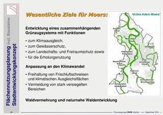 Flächennutzungsplanungincl.Bausteine
Stadtentwicklungskonzept
- 28 - Planungsgruppe MWM, Aachen September 2010
Wesentliche Ziele fWesentliche Ziele füür Moers:r Moers:
Entwicklung eines zusammenhängenden
Grünzugsystems mit Funktionen
• zum Klimaausgleich,
• zum Gewässerschutz,
• zum Landschafts- und Freiraumschutz sowie
• für die Erholungsnutzung
Anpassung an den Klimawandel
• Freihaltung von Frischluftschneisen
und klimatischen Ausgleichsflächen
• Vermeidung von stark versiegelten
Bereichen
Waldvermehrung und naturnahe Waldentwicklung
 