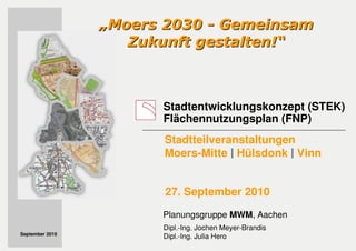 Stadtentwicklungskonzept (STEK)
Flächennutzungsplan (FNP)
„„Moers 2030Moers 2030 -- GemeinsamGemeinsam
Zukunft gestalten!Zukunft gestalten!““
Dipl.-Ing. Jochen Meyer-Brandis
Dipl.-Ing. Julia Hero
Planungsgruppe MWM, Aachen
September 2010
Stadtteilveranstaltungen
Moers-Mitte Hülsdonk Vinn
27. September 2010
 