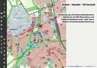 Flächennutzungsplanungincl.Bausteine
Stadtentwicklungskonzept
- 58 - Planungsgruppe MWM, Aachen September 2010
V
I
N
N
H
Ü
L
S
D
O
N
K
M
O
E
R
S
-
M
I
T
T
E
Arbeit / Handel / Wirtschaft
Sicherung des Einzelhandelsstandorts
Hülsdonk mit SB-Warenhaus und
Lebensmitteldiscounter, aber keine
weitere Einzelhandelsentwicklung
 