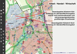 Flächennutzungsplanungincl.Bausteine
Stadtentwicklungskonzept
- 59 - Planungsgruppe MWM, Aachen September 2010
V
I
N
N
H
Ü
L
S
D
O
N
K
M
O
E
R
S
-
M
I
T
T
E
Arbeit / Handel / Wirtschaft
Gewerbegebiet Hülsdonk Süd:
Sicherung für Standardflächenangebot
und für nicht zentrenrelevanten und
nahversorgungsrelevanten
großflächigen Einzelhandel
Gewerbegebiet Hülsdonk Nord:
Sicherung für Standardflächenangebot
 