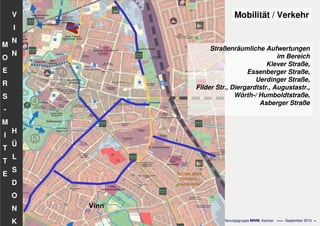 Flächennutzungsplanungincl.Bausteine
Stadtentwicklungskonzept
- 81 - Planungsgruppe MWM, Aachen September 2010
V
I
N
N
H
Ü
L
S
D
O
N
K
M
O
E
R
S
-
M
I
T
T
E
Straßenräumliche Aufwertungen
im Bereich
Klever Straße,
Essenberger Straße,
Uerdinger Straße,
Filder Str., Diergardtstr., Augustastr.,
Wörth-/ Humboldtstraße,
Asberger Straße
Mobilität / Verkehr
 
