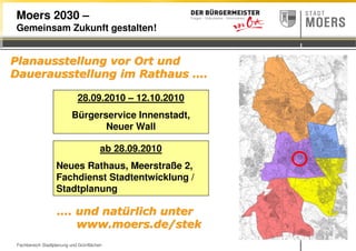 Fachbereich Stadtplanung und Grünflächen
Moers 2030 –
Gemeinsam Zukunft gestalten!
Planausstellung vor Ort undPlanausstellung vor Ort und
Dauerausstellung im RathausDauerausstellung im Rathaus ……..
28.09.2010 – 12.10.2010
Bürgerservice Innenstadt,
Neuer Wall
……. und nat. und natüürlich unterrlich unter
www.moers.de/stekwww.moers.de/stek
ab 28.09.2010
Neues Rathaus, Meerstraße 2,
Fachdienst Stadtentwicklung /
Stadtplanung
 
