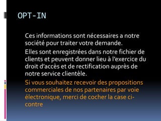 OPT-IN	Ces informations sont nécessaires a notre société pour traiter votre demande. 	Elles sont enregistrées dans notre fichier de clients et peuvent donner lieu à l’exercice du droit d’accès et de rectification auprès de notre service clientèle.	Si vous souhaitez recevoir des propositions commerciales de nos partenaires par voie électronique, merci de cocher la case ci-contre