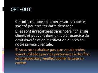 OPT-OUT	Ces informations sont nécessaires à notre société pour traiter votre demande.	Elles sont enregistrées dans notre fichier de clients et peuvent donner lieu à l’exercice du droit d’accès et de rectification auprès de notre service clientèle.	Si vous ne souhaitez pas que vos données soient utilisées par nos partenaires à des fins de prospection, veuillez cocher la case ci-contre