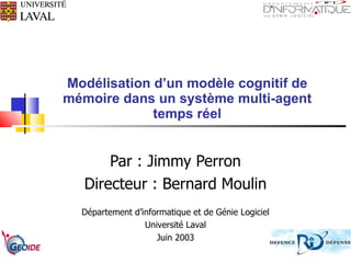 Modélisation d’un modèle cognitif de mémoire dans un système multi-agent temps réel Par : Jimmy Perron Directeur : Bernard Moulin Département d’informatique et de Génie Logiciel Université Laval Juin 2003 