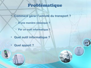 Problématique
• Comment gérer l’activité du transport ?
– D’une manière classique ?
– Par un outil informatique ?
• Quel outil informatique ?
• Quel apport ?
 
