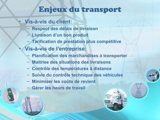 Enjeux du transport
• Vis-à-vis du client:
– Respect des délais de livraison
– Livraison d’un bon produit
– Tarification de prestation plus compétitive
• Vis-à-vis de l’entreprise:
– Planification des marchandises à transporter
– Maitrise des situations des livraisons
– Contrôle des températures à distance
– Suivie du contrôle technique des véhicules
– Minimiser les coûts de revient
– Gérer les heurs de travail
 