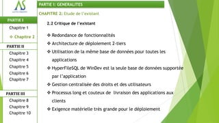 PARTIE I: GENERALITES

                CHAPITRE 2: Etude de l’existant
PARTIE I
                    2.2 Critique de l’existant
 Chapitre 1

  Chapitre 2        Redondance de fonctionnalités
                     Architecture de déploiement 2-tiers
PARTIE II
 Chapitre 3          Utilisation de la même base de données pour toutes les
 Chapitre 4           applications
 Chapitre 5          HyperFileSQL de WinDev est la seule base de données supportée
 Chapitre 6
                      par l’application
 Chapitre 7
                     Gestion centralisée des droits et des utilisateurs
PARTIE III           Processus long et couteux de livraison des applications aux
 Chapitre 8           clients
 Chapitre 9
                     Exigence matérielle très grande pour le déploiement
 Chapitre 10
 