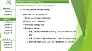 PARTIE II: ETUDE CONCEPTUELLE

                CHAPITRE 3: Méthode d’analyse et de conception
PARTIE I
                   3.1 Processus Unifié (Unified Process)
 Chapitre 1
 Chapitre 2              Centré sur l’architecture
                         Piloté par les cas d’utilisation
PARTIE II
  Chapitre 3            Itératif et incrémental
 Chapitre 4              Utilise le langage UML
 Chapitre 5              Implémentations
 Chapitre 6
                             RUP (Rational Unified Process) : Instanciation UP par
 Chapitre 7
                              IBM

PARTIE III                   XUP (eXtrem Programming UP) : eXtrem Programming
 Chapitre 8                  2TUP (2 Track UP) : Cycle en Y proposée par Valtech
 Chapitre 9
 Chapitre 10
 