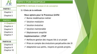 PARTIE II: ETUDE CONCEPTUELLE

                CHAPITRE 3: Méthode d’analyse et de conception
PARTIE I
                   3.1 Choix de la méthode
 Chapitre 1
 Chapitre 2             Nous optons pour le Processus Unifié
                         Bonne modélisation métier
PARTIE II
                         Solution modulaire
  Chapitre 3
 Chapitre 4              Solution évolutive
 Chapitre 5              Solution maintenable
 Chapitre 6              Déploiement simplifié
 Chapitre 7
                        Implémentation : 2TUP
                         Meilleure gestion des risques liés à un projet
PARTIE III
                         Prise en compte des évolutions perpétuelles des SI
 Chapitre 8
 Chapitre 9              Adaptation aux petits, moyens et grands projets.
 Chapitre 10
 