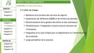 PARTIE II: ETUDE CONCEPTUELLE

                CHAPITRE 4: Etude préliminaire
PARTIE I
                    4.1 Cahier de charges
 Chapitre 1
 Chapitre 2              Meilleure structuration des services du logiciel
                         Exploitation de différents SGBDR et de fichiers de données
PARTIE II
 Chapitre 3              Décentralisation de la gestion des droits et des utilisateurs
  Chapitre 4            Flexibilité pour l’intégration d’autres futures solutions de
 Chapitre 5               l’entreprise
 Chapitre 6
                         Intégration d’un outil simple pour le déploiement et l’administration
 Chapitre 7
                          de la solution

PARTIE III               Large portabilité de la solution
 Chapitre 8
 Chapitre 9
 Chapitre 10
 