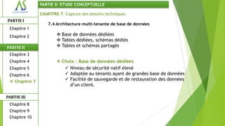 PARTIE II: ETUDE CONCEPTUELLE

                CHAPITRE 7: Capture des besoins techniques
PARTIE I
                    7.4 Architecture multi-tenante de base de données
 Chapitre 1
 Chapitre 2              Base de données dédiées
                         Tables dédiées, schémas dédiés
PARTIE II                Tables et schémas partagés
 Chapitre 3
 Chapitre 4              Choix : Base de données dédiées
 Chapitre 5                 Niveau de sécurité natif élevé
 Chapitre 6                 Adaptée au tenants ayant de grandes base de données
  Chapitre 7               Facilité de sauvegarde et de restauration des données
                             d’un client.

PARTIE III
 Chapitre 8
 Chapitre 9
 Chapitre 10
 