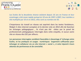 Les Ecoles de la deuxième chance existent depuis 16 ans en France et leur
essaimage a été assez rapide puisqu’en 10 ans de 1997 à 2007, leur nombre a
été multiplié par 10 et en 2012, elles sont au nombre de 50.
L’importance du travail en réseau est exprimé dans les textes fondateurs.
Malgré 2 sites internet européen et le dernier crée en 2012 afin de favoriser
les échanges pédagogiques , ils n’ont pas été citées par le panel de
professionnels pédagogiques interrogés dans cette enquête, ni aucun autre
site en réseau des E2C par ailleurs.
Les personnes interrogées semblent favorables à davantage d’ échange entre
Ecoles, et les pratiques et usages numériques largement suffisantes pour
échanger et collaborer via un site internet « social », si celui répond à leurs
attentes de pertinences et de convialité.

12

 