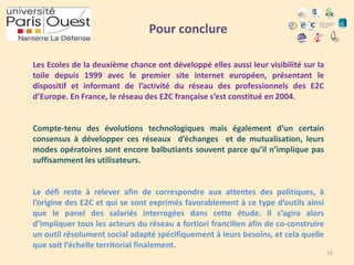 Pour conclure
Les Ecoles de la deuxième chance ont développé elles aussi leur visibilité sur la
toile depuis 1999 avec le premier site internet européen, présentant le
dispositif et informant de l’activité du réseau des professionnels des E2C
d’Europe. En France, le réseau des E2C française s’est constitué en 2004.

Compte-tenu des évolutions technologiques mais également d’un certain
consensus à développer ces réseaux d’échanges et de mutualisation, leurs
modes opératoires sont encore balbutiants souvent parce qu’il n’implique pas
suffisamment les utilisateurs.

Le défi reste à relever afin de correspondre aux attentes des politiques, à
l’origine des E2C et qui se sont exprimés favorablement à ce type d’outils ainsi
que le panel des salariés interrogées dans cette étude. Il s’agira alors
d’impliquer tous les acteurs du réseau a fortiori francilien afin de co-construire
un outil résolument social adapté spécifiquement à leurs besoins, et cela quelle
que soit l’échelle territorial finalement.
16

 