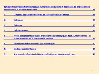 2ème partie : Présentation des réseaux numériques européens et des usages de professionnels
pédagogiques à l’échelle francilienne

23

1

Le réseau des Ecoles en Europe, en France et en Île-de-France

25

1.1

En Europe

26

1.2

En France

30

1.3

En Île-de-France

36

2

Profils et représentations des professionnels pédagogiques des E2C Franciliennes : les
usages numériques et l’analyse des besoins
39

2.1

Etude quantitative sur les usages numériques

40

2.2

Etude de représentation

47

2.3

Synthèse des résultats de l’étude qualitative des usages numériques

48

18

 