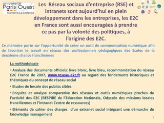 Les Réseau sociaux d’entreprise (RSE) et
intranets sont aujourd’hui en plein
développement dans les entreprises, les E2C
en France sont aussi encouragées à prendre
ce pas par la volonté des politiques, à
l’origine des E2C.
Ce mémoire porte sur l’opportunité de créer un outil de communication numérique afin
de favoriser le travail en réseau des professionnels pédagogiques des Ecoles de la
deuxième chance franciliennes
La méthodologie
• Analyse des documents officiels: livre blanc, livre bleu, recommandation du réseau
E2C France de 2007, www.reseau-e2c.fr au regard des fondements historiques et
théoriques du concept de réseau social
• Etudes de besoin des publics cibles
• Enquête et analyse comparative des réseaux et outils numériques proches de
l’activité des E2C (RESPIRE de l’Education Nationale, Odyssée des missions locales
franciliennes et l’intranet Centre de ressources)
• Eléments de cahier des charges d’un extranet social intégrant une démarche de
knowledge management

3

 
