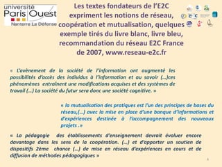 Les textes fondateurs de l’E2C
expriment les notions de réseau,
coopération et mutualisation, quelques
exemple tirés du livre blanc, livre bleu,
recommandation du réseau E2C France
de 2007, www.reseau-e2c.fr
« L’avènement de la société de l’information ont augmenté les
possibilités d’accès des individus à l’information et au savoir (…)ces
phénomènes entraînent une modifications acquises et des systèmes de
travail (…) La société du futur sera donc une société cognitive. »
« la mutualisation des pratiques est l’un des principes de bases du
réseau,(…) avec la mise en place d’une banque d’informations et
d’expériences destinée à l’accompagnement des nouveaux
projets .»
« La pédagogie des établissements d’enseignement devrait évoluer encore
davantage dans les sens de la coopération. (…) et d’apporter un soutien de
dispositifs 2ème chance (…) de mise en réseau d’expériences en cours et de
diffusion de méthodes pédagogiques »

4

 