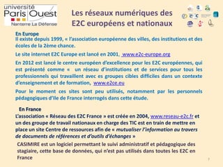 Les réseaux numériques des
E2C européens et nationaux
En Europe
Il existe depuis 1999, « l’association européenne des villes, des institutions et des
écoles de la 2ème chance.

Le site internet E2C Europe est lancé en 2001, www.e2c-europe.org
En 2012 est lancé le centre européen d’excellence pour les E2C européennes, qui
est présenté comme « un réseau d’institutions et de services pour tous les
professionnels qui travaillent avec es groupes cibles difficiles dans un contexte
d’enseignement et de formation, www.e2ce.eu

Pour le moment ces sites sont peu utilisés, notamment par les personnels
pédagogiques d’Ile de France interrogés dans cette étude.
En France
L’association « Réseau des E2C France » est créée en 2004, www.reseau-e2c.fr et
un des groupe de travail nationaux en charge des TIC est en train de mettre en
place un site Centre de ressources afin de « mutualiser l’information au travers
de documents de références et d’outils d’échanges »
CASIMIRE est un logiciel permettant le suivi administratif et pédagogique des
stagiaire, cette base de données, qui n’est pas utilisés dans toutes les E2C en
France

7

 